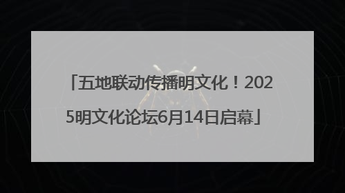 五地联动传播明文化！2025明文化论坛6月14日启幕