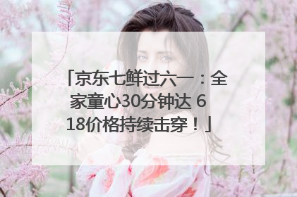 京东七鲜过六一：全家童心30分钟达 618价格持续击穿！