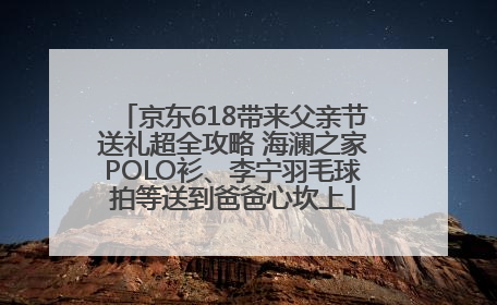 京东618带来父亲节送礼超全攻略 海澜之家POLO衫、李宁羽毛球拍等送到爸爸心坎上