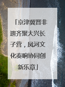 京津冀晋非遗齐聚大兴长子营，凤河文化奏响协同创新乐章