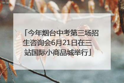 今年烟台中考第三场招生咨询会6月21日在三站国际小商品城举行