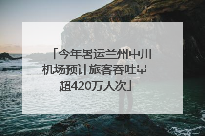 今年暑运兰州中川机场预计旅客吞吐量超420万人次