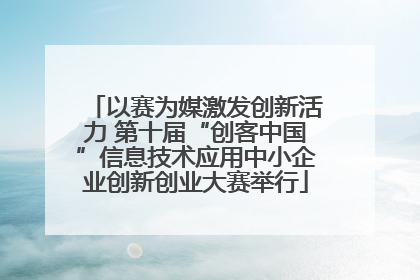 以赛为媒激发创新活力 第十届“创客中国”信息技术应用中小企业创新创业大赛举行