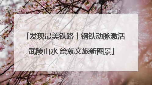 发现最美铁路丨钢铁动脉激活武陵山水 绘就文旅新图景