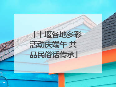十堰各地多彩活动庆端午 共品民俗话传承