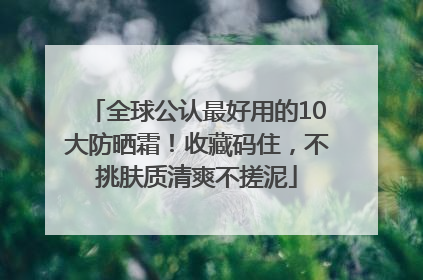 全球公认最好用的10大防晒霜！收藏码住，不挑肤质清爽不搓泥