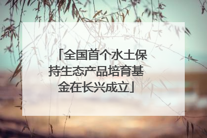 全国首个水土保持生态产品培育基金在长兴成立
