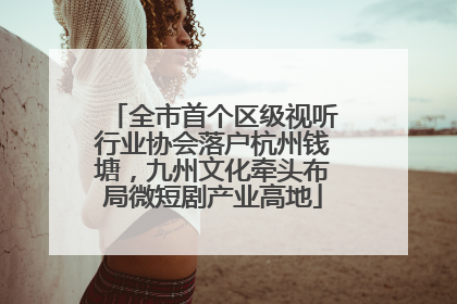 全市首个区级视听行业协会落户杭州钱塘，九州文化牵头布局微短剧产业高地