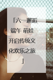 六一邂逅端午 萌娃开启传统文化欢乐之旅