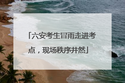 六安考生冒雨走进考点，现场秩序井然
