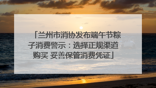 兰州市消协发布端午节粽子消费警示：选择正规渠道购买 妥善保管消费凭证