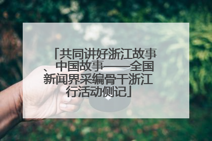共同讲好浙江故事、中国故事——全国新闻界采编骨干浙江行活动侧记
