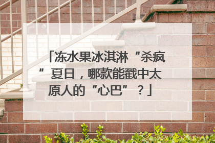 冻水果冰淇淋“杀疯”夏日，哪款能戳中太原人的“心巴”？