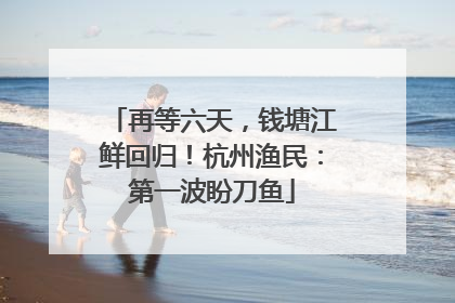 再等六天，钱塘江鲜回归！杭州渔民：第一波盼刀鱼