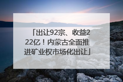 出让92宗、收益222亿！内蒙古全面推进矿业权市场化出让