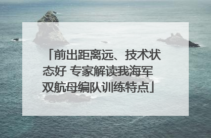 前出距离远、技术状态好 专家解读我海军双航母编队训练特点