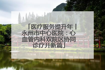 医疗服务提升年丨永州市中心医院：心血管内科双院区协同诊疗开新篇