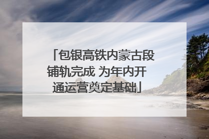 包银高铁内蒙古段铺轨完成 为年内开通运营奠定基础