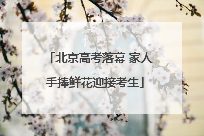 北京高考落幕 家人手捧鲜花迎接考生