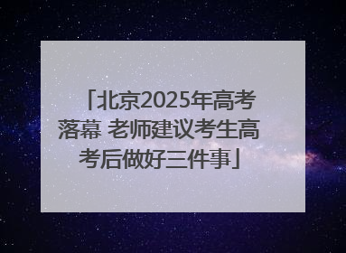北京2025年高考落幕 老师建议考生高考后做好三件事