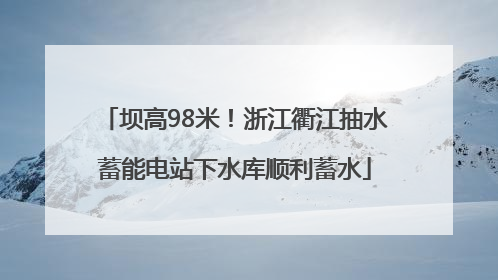 坝高98米！浙江衢江抽水蓄能电站下水库顺利蓄水