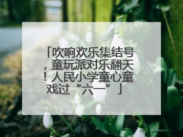 吹响欢乐集结号，童玩派对乐翻天！人民小学童心童戏过“六一”