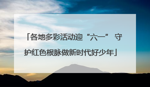 各地多彩活动迎“六一” 守护红色根脉做新时代好少年