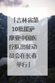 吉林省第10批援萨摩亚中国医疗队出征动员会在长春举行