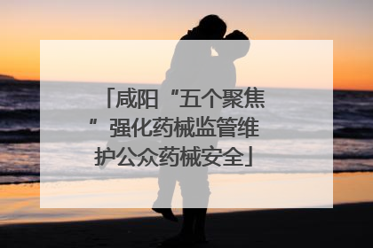 咸阳“五个聚焦”强化药械监管维护公众药械安全