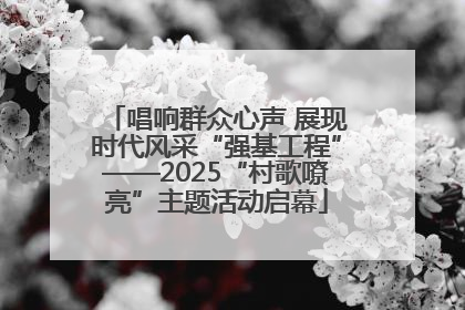 唱响群众心声 展现时代风采“强基工程”——2025“村歌嘹亮”主题活动启幕