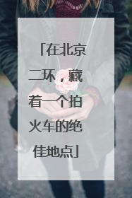在北京二环，藏着一个拍火车的绝佳地点