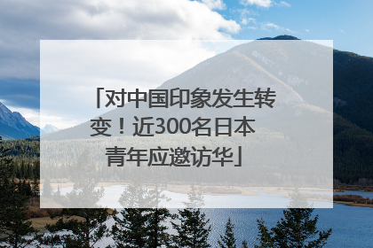 对中国印象发生转变！近300名日本青年应邀访华