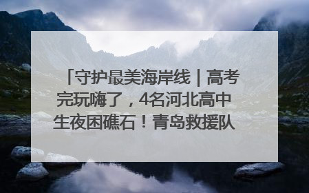 守护最美海岸线｜高考完玩嗨了，4名河北高中生夜困礁石！青岛救援队火速出动救上岸