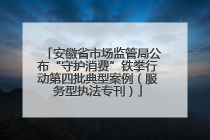 安徽省市场监管局公布“守护消费”铁拳行动第四批典型案例（服务型执法专刊）
