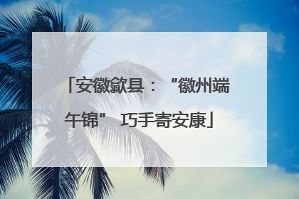 安徽歙县：“徽州端午锦” 巧手寄安康