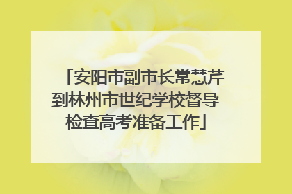 安阳市副市长常慧芹到林州市世纪学校督导检查高考准备工作