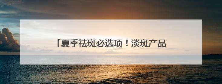 夏季祛斑必选项！淡斑产品排行榜，一篇读懂怎么选
