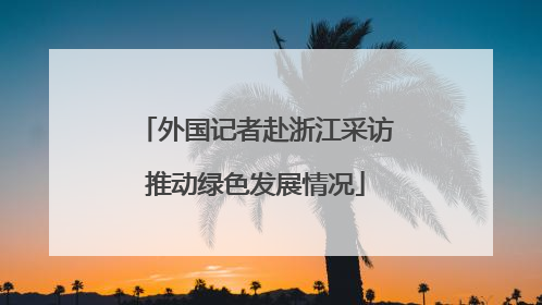 外国记者赴浙江采访推动绿色发展情况