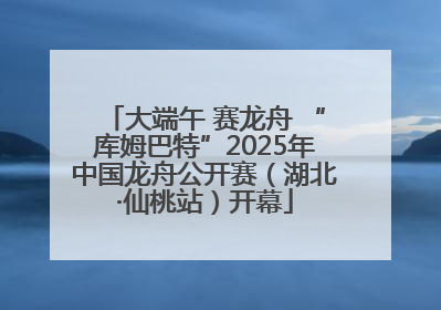 大端午 赛龙舟 “库姆巴特”2025年中国龙舟公开赛（湖北·仙桃站）开幕