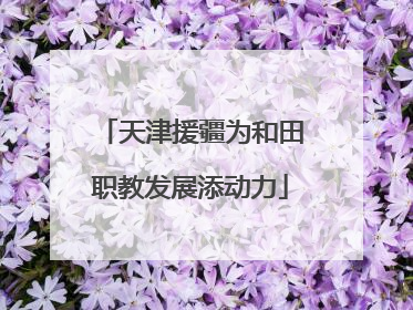 天津援疆为和田职教发展添动力