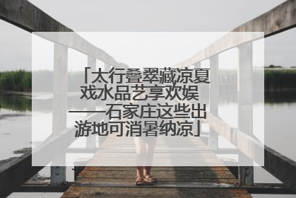 太行叠翠藏凉夏 戏水品艺享欢娱——石家庄这些出游地可消暑纳凉