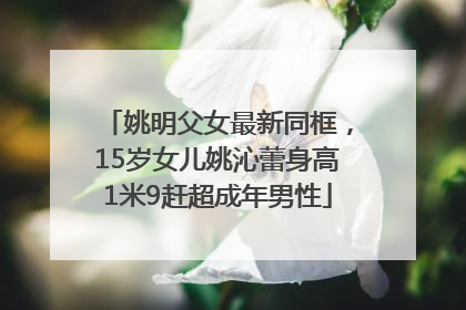 姚明父女最新同框，15岁女儿姚沁蕾身高1米9赶超成年男性