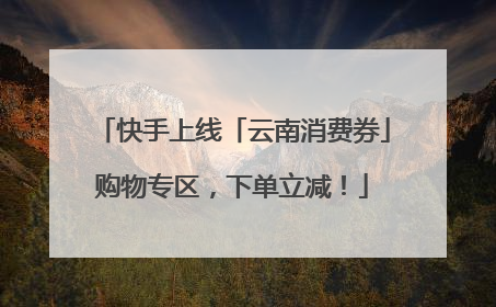 快手上线「云南消费券」购物专区，下单立减！