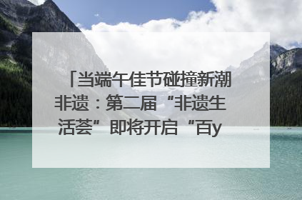 当端午佳节碰撞新潮非遗：第二届“非遗生活荟”即将开启“百young”新章