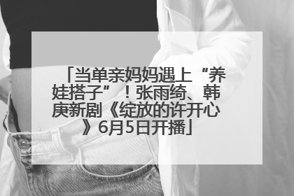 当单亲妈妈遇上“养娃搭子”！张雨绮、韩庚新剧《绽放的许开心》6月5日开播