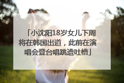 小沈阳18岁女儿下周将在韩国出道，此前在演唱会登台唱跳遭吐槽