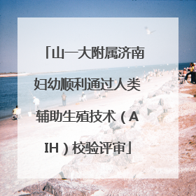 山一大附属济南妇幼顺利通过人类辅助生殖技术（AIH）校验评审