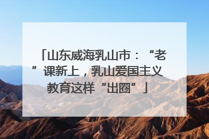 山东威海乳山市：“老”课新上，乳山爱国主义教育这样“出圈”