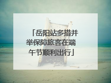 岳阳站多措并举保障旅客在端午节顺利出行