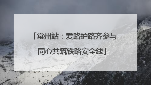常州站：爱路护路齐参与 同心共筑铁路安全线